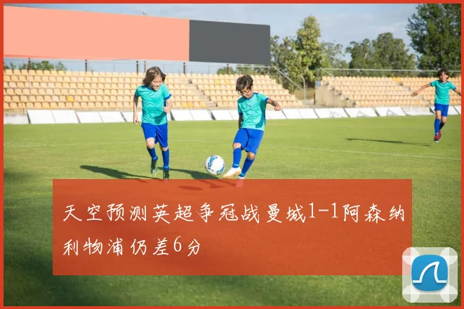 天空预测英超争冠战曼城1-1阿森纳利物浦仍差6分