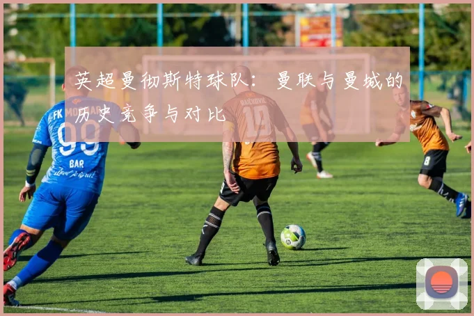 英超曼彻斯特球队:曼联与曼城的历史竞争与对比