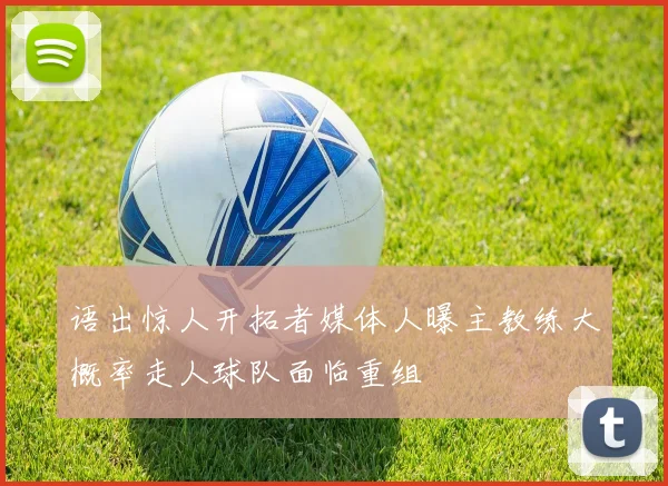 语出惊人开拓者媒体人曝主教练大概率走人球队面临重组
