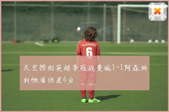天空预测英超争冠战曼城1-1阿森纳利物浦仍差6分